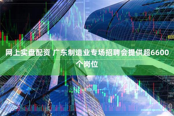 网上实盘配资 广东制造业专场招聘会提供超6600个岗位