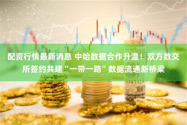 配资行情最新消息 中哈数据合作升温！双方数交所签约共建“一带一路”数据流通新桥梁