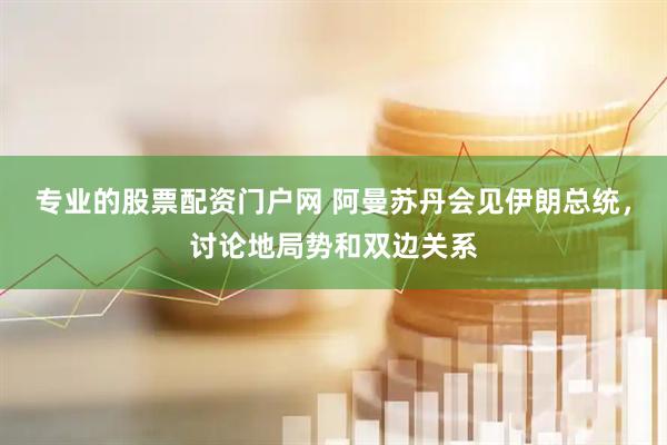 专业的股票配资门户网 阿曼苏丹会见伊朗总统，讨论地局势和双边关系