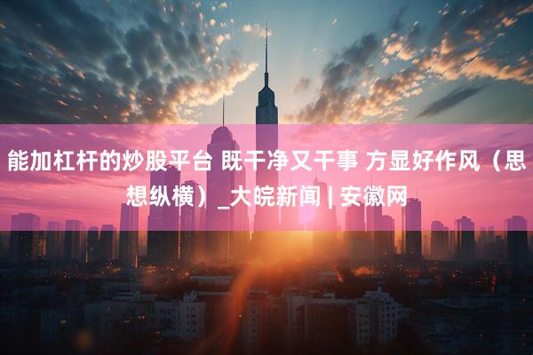 能加杠杆的炒股平台 既干净又干事 方显好作风（思想纵横）_大皖新闻 | 安徽网