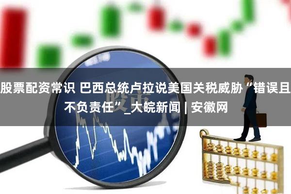 股票配资常识 巴西总统卢拉说美国关税威胁“错误且不负责任”_大皖新闻 | 安徽网