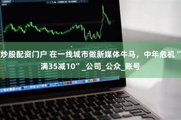 炒股配资门户 在一线城市做新媒体牛马，中年危机“满35减10”_公司_公众_账号