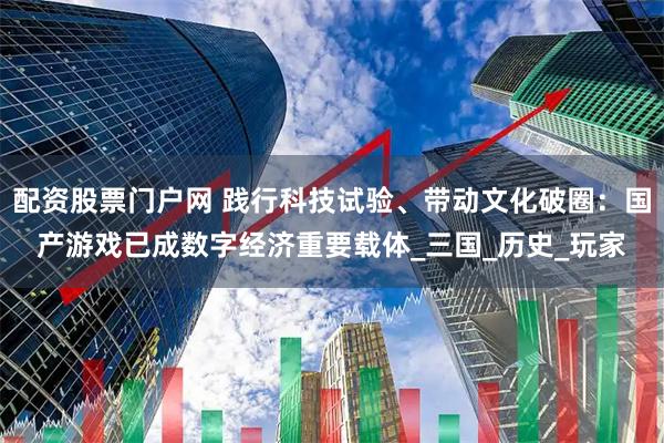 配资股票门户网 践行科技试验、带动文化破圈：国产游戏已成数字经济重要载体_三国_历史_玩家