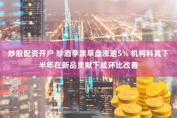 炒股配资开户 珍酒李渡早盘涨逾5% 机构料其下半年在新品贡献下或环比改善