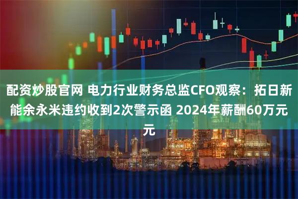 配资炒股官网 电力行业财务总监CFO观察：拓日新能余永米违约收到2次警示函 2024年薪酬60万元