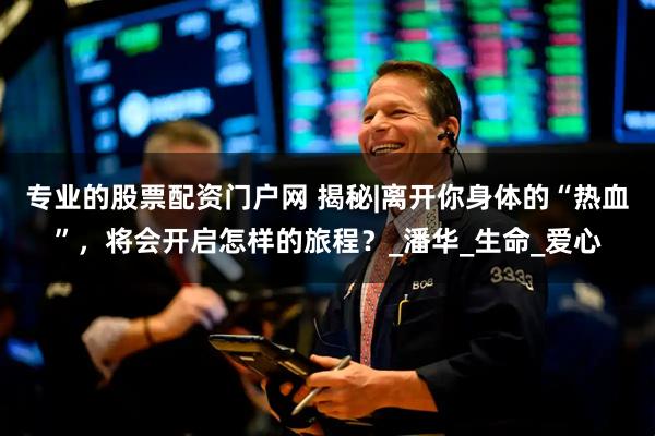 专业的股票配资门户网 揭秘|离开你身体的“热血”，将会开启怎样的旅程？_潘华_生命_爱心