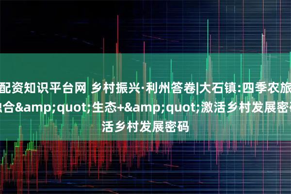 配资知识平台网 乡村振兴·利州答卷|大石镇:四季农旅融合"生态+"激活乡村发展密码