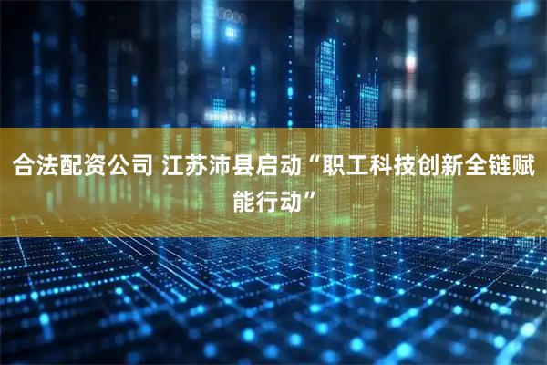 合法配资公司 江苏沛县启动“职工科技创新全链赋能行动”