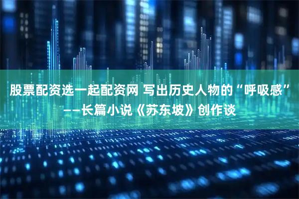 股票配资选一起配资网 写出历史人物的“呼吸感”——长篇小说《苏东坡》创作谈