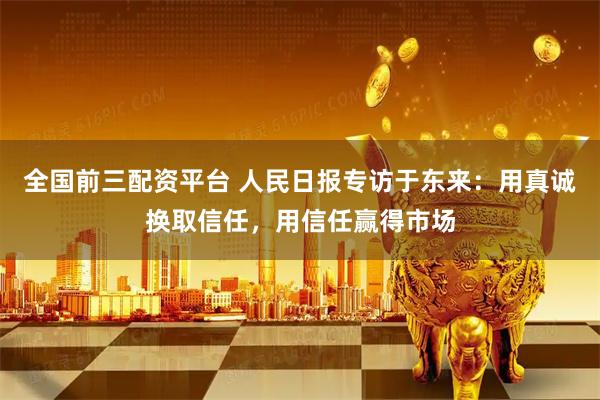 全国前三配资平台 人民日报专访于东来：用真诚换取信任，用信任赢得市场