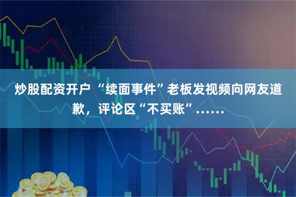 炒股配资开户 “续面事件”老板发视频向网友道歉，评论区“不买账”……