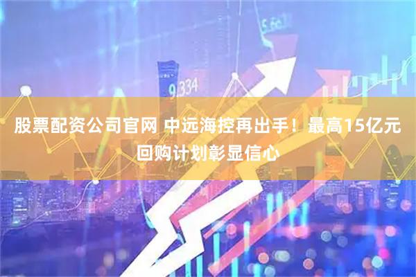 股票配资公司官网 中远海控再出手！最高15亿元回购计划彰显信心