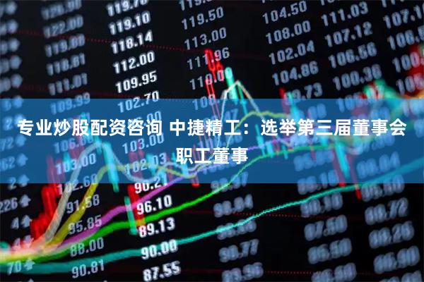 专业炒股配资咨询 中捷精工：选举第三届董事会职工董事