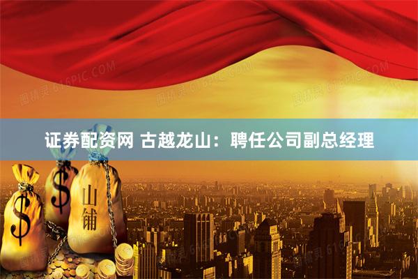 证券配资网 古越龙山：聘任公司副总经理