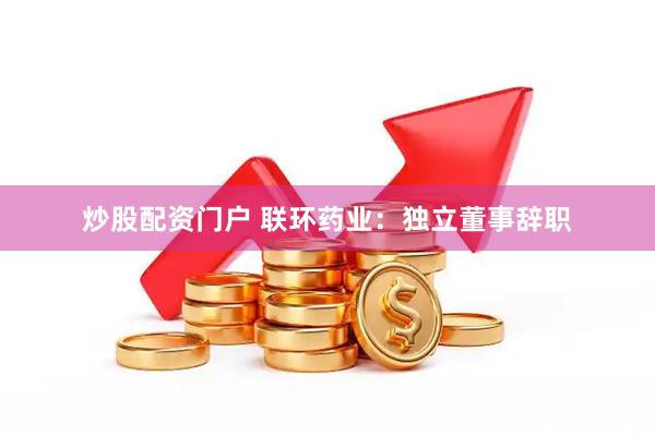 炒股配资门户 联环药业：独立董事辞职