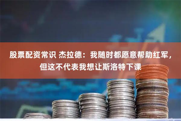 股票配资常识 杰拉德：我随时都愿意帮助红军，但这不代表我想让斯洛特下课