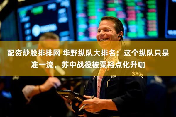 配资炒股排排网 华野纵队大排名：这个纵队只是准一流，苏中战役被粟裕点化升咖